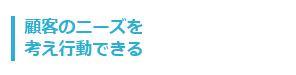 顧客のニーズを考え行動できる