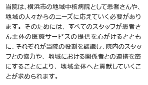 当院は、横浜市の地域中核病院として患者さんや、地域の人々からのニーズに応えていく必要があります。そのためには、すべてのスタッフが患者さん主体の医療サービスの提供を心がけるとともに、それぞれが当院の役割を認識し、院内のスタッフとの協力や、地域における関係者との連携を密にすることにより、地域全体へと貢献していくことが求められます。
