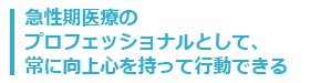 急性期医療のプロフェッショナルとして、常に向上心を持って行動できる