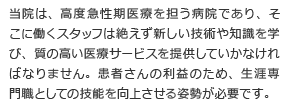 当院は、高度急性期医療を担う病院であり、そこに働くスタッフは絶えず新しい技術や知識を学び、質の高い医療サービスを提供していかなければなりません。患者さんの利益のため、生涯専門職としての技能を向上させる姿勢が必要です。