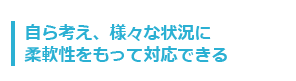 自ら考え、様々な状況に柔軟性をもって対応できる