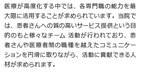 医療が高度化する中では、各専門職の能力を最大限に活用することが求められています。当院では、患者さんへの質の高いサービス提供という目的のもと様々なチーム 活動が行われており、患者さんや医療者間の職種を越えたコミュニケーションを円滑に取りながら、活動に貢献できる人材が求められます。