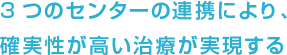 3つのセンターの連携により、確実性が高い治療が実現する