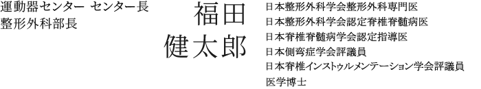 運動器センター センター長　福田 健太郎　日本整形外科学会整形外科専門医／日本整形外科学会認定脊髄脊髄病医／日本脊髄脊髄病学会認定指導医／医学博士