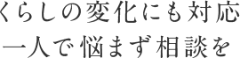 くらしの変化にも対応。一人で悩まず相談を