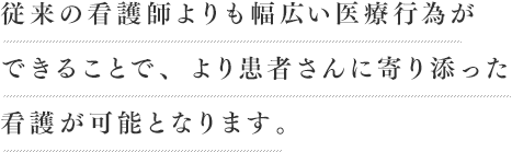 従来の看護師よりも幅広い医療行為ができることで、より患者さんに寄り添った 看護が可能となります。