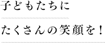 子どもたちに たくさんの笑顔を！ 