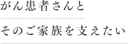 がん患者さんとそのご家族を支えたい