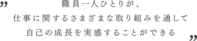 職員一人ひとりが、 仕事に関するさまざまな取り組みを通して 自己の成長を実感することができる